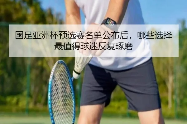 国足亚洲杯预选赛名单公布后，哪些选择最值得球迷反复琢磨