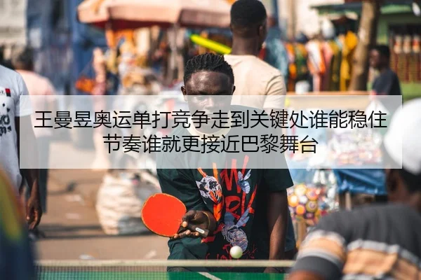 王曼昱奥运单打竞争走到关键处谁能稳住节奏谁就更接近巴黎舞台